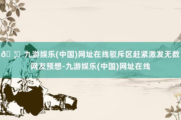 🦄九游娱乐(中国)网址在线驳斥区赶紧激发无数网友预想-九游娱