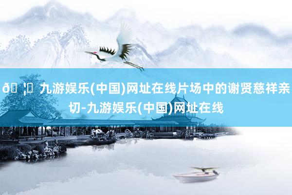 🦄九游娱乐(中国)网址在线片场中的谢贤慈祥亲切-九游娱乐(中