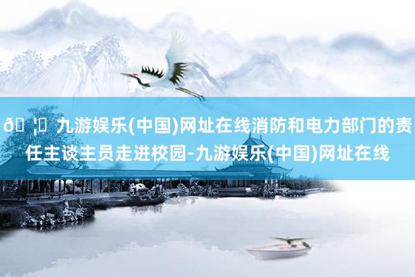 🦄九游娱乐(中国)网址在线消防和电力部门的责任主谈主员走进校