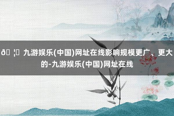 🦄九游娱乐(中国)网址在线影响规模更广、更大的-九游娱乐(中