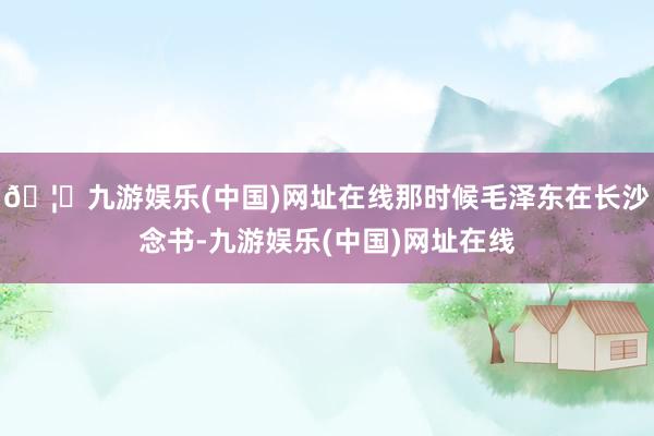 🦄九游娱乐(中国)网址在线那时候毛泽东在长沙念书-九游娱乐(中国)网址在线