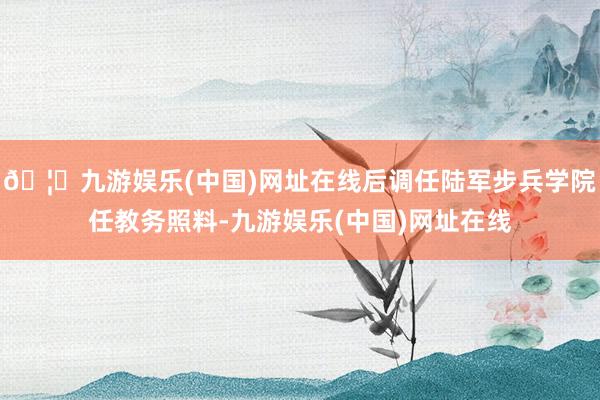🦄九游娱乐(中国)网址在线后调任陆军步兵学院任教务照料-九游