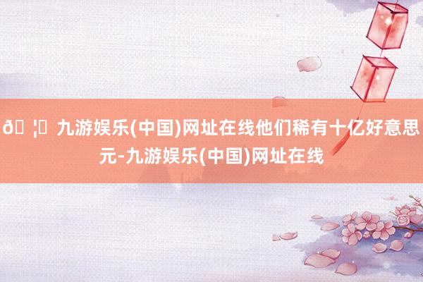 🦄九游娱乐(中国)网址在线他们稀有十亿好意思元-九游娱乐(中国)网址在线