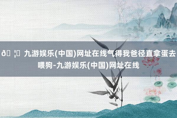 🦄九游娱乐(中国)网址在线气得我爸径直拿蛋去喂狗-九游娱乐(