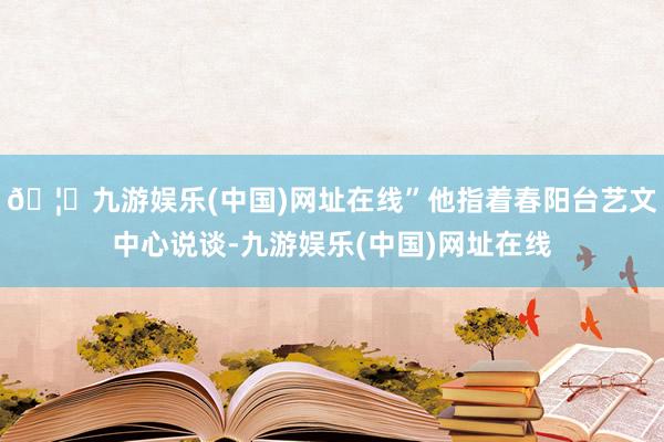 🦄九游娱乐(中国)网址在线”他指着春阳台艺文中心说谈-九游娱