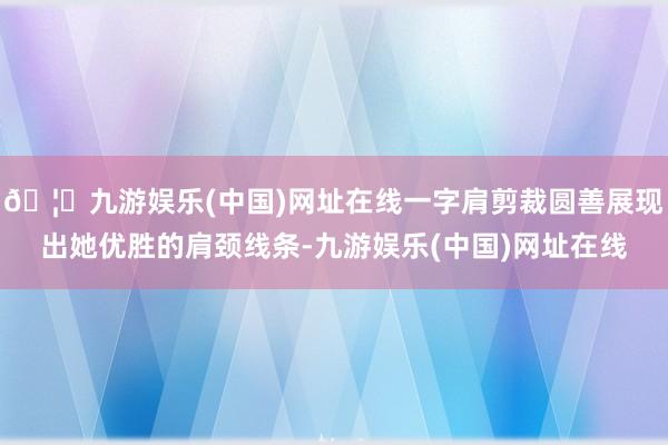 🦄九游娱乐(中国)网址在线一字肩剪裁圆善展现出她优胜的肩颈线