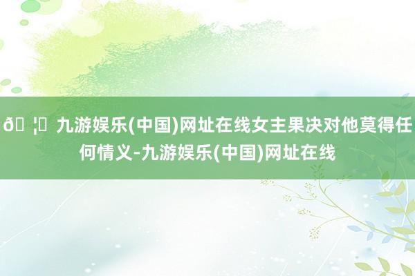 🦄九游娱乐(中国)网址在线女主果决对他莫得任何情义-九游娱乐