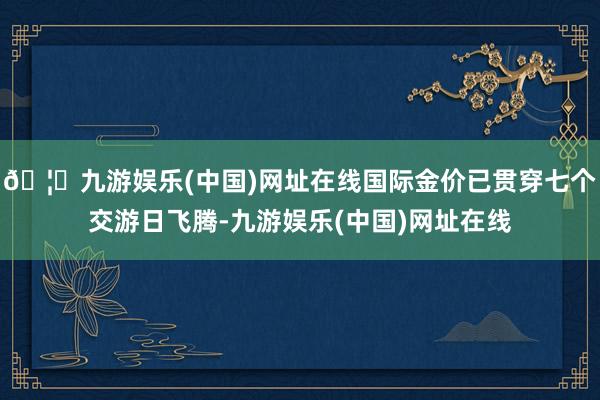 🦄九游娱乐(中国)网址在线国际金价已贯穿七个交游日飞腾-九游
