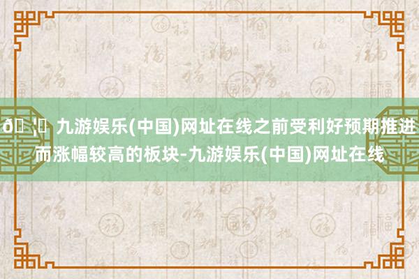 🦄九游娱乐(中国)网址在线之前受利好预期推进而涨幅较高的板块
