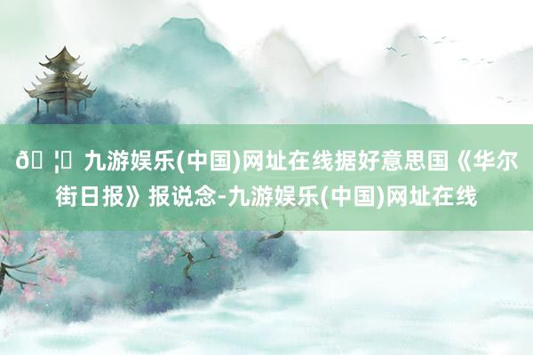 🦄九游娱乐(中国)网址在线 据好意思国《华尔街日报》报说念-九游娱乐(中国)网址在线