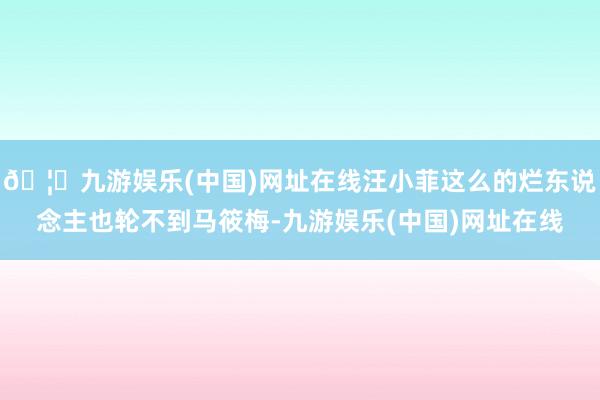🦄九游娱乐(中国)网址在线汪小菲这么的烂东说念主也轮不到马筱梅-九游娱乐(中国)网址在线