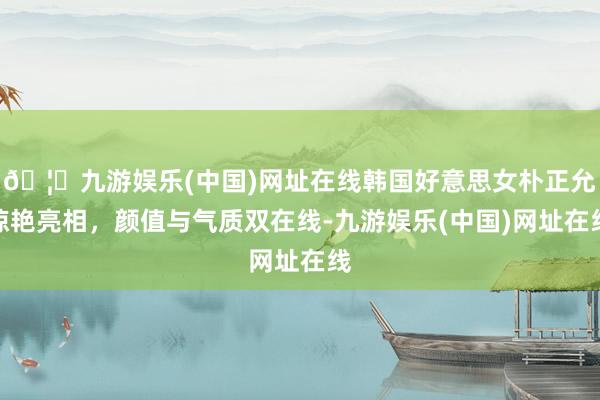 🦄九游娱乐(中国)网址在线韩国好意思女朴正允惊艳亮相，颜值与