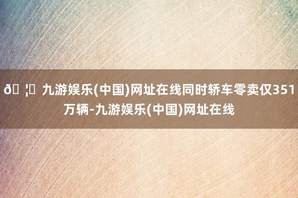 🦄九游娱乐(中国)网址在线同时轿车零卖仅351万辆-九游娱乐(中国)网址在线