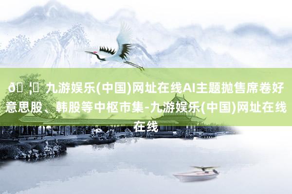 🦄九游娱乐(中国)网址在线AI主题抛售席卷好意思股、韩股等中