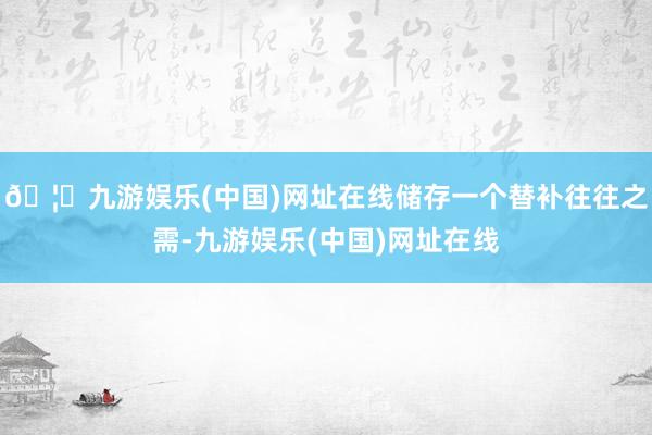 🦄九游娱乐(中国)网址在线储存一个替补往往之需-九游娱乐(中