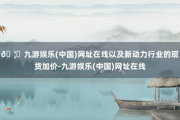 🦄九游娱乐(中国)网址在线以及新动力行业的现货加价-九游娱乐