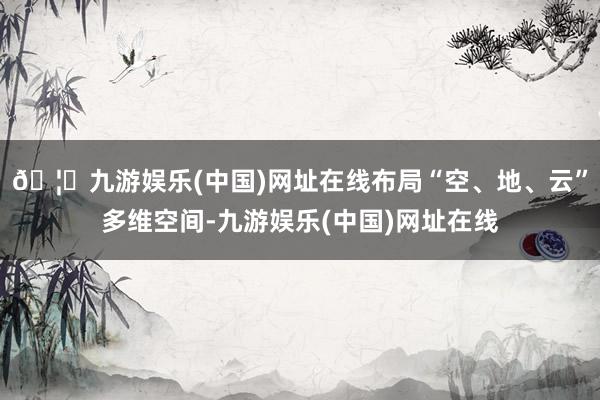 🦄九游娱乐(中国)网址在线布局“空、地、云”多维空间-九游娱