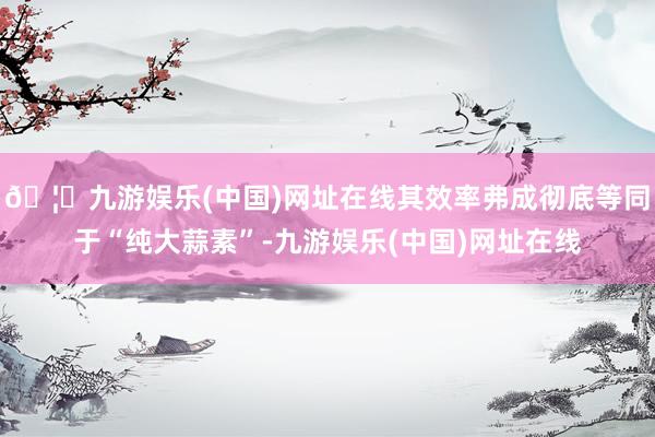 🦄九游娱乐(中国)网址在线其效率弗成彻底等同于“纯大蒜素”-