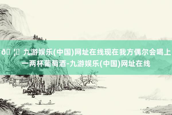 🦄九游娱乐(中国)网址在线现在我方偶尔会喝上一两杯葡萄酒-九