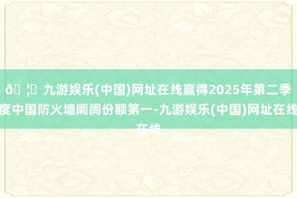 🦄九游娱乐(中国)网址在线赢得2025年第二季度中国防火墙阛