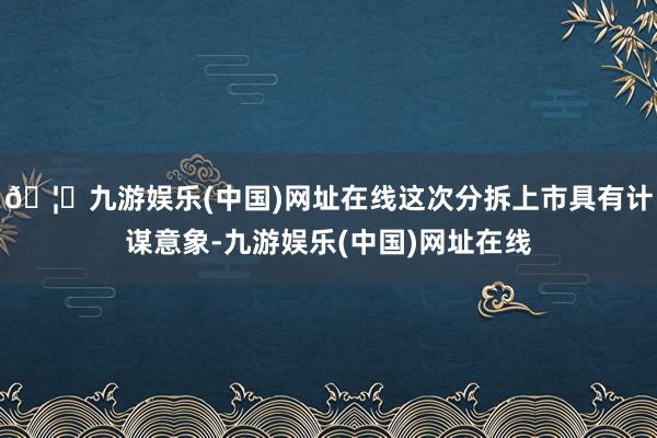 🦄九游娱乐(中国)网址在线这次分拆上市具有计谋意象-九游娱乐