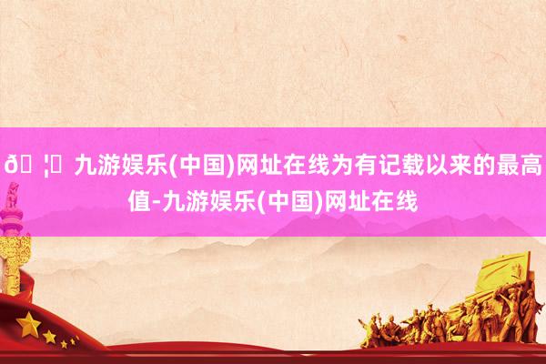🦄九游娱乐(中国)网址在线为有记载以来的最高值-九游娱乐(中国)网址在线