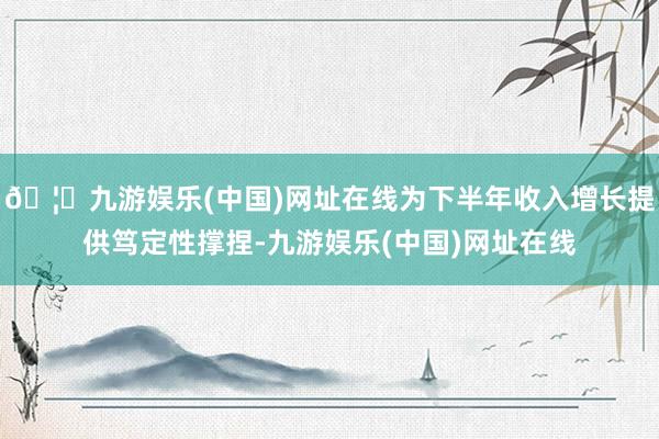 🦄九游娱乐(中国)网址在线为下半年收入增长提供笃定性撑捏-九