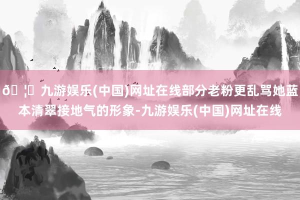 🦄九游娱乐(中国)网址在线部分老粉更乱骂她蓝本清翠接地气的形