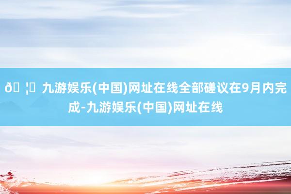 🦄九游娱乐(中国)网址在线全部磋议在9月内完成-九游娱乐(中