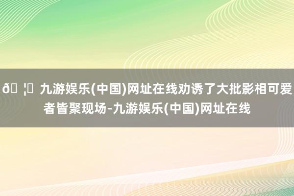 🦄九游娱乐(中国)网址在线劝诱了大批影相可爱者皆聚现场-九游