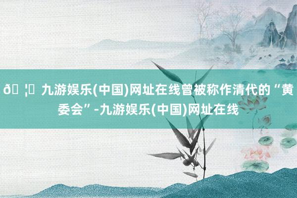 🦄九游娱乐(中国)网址在线曾被称作清代的“黄委会”-九游娱乐