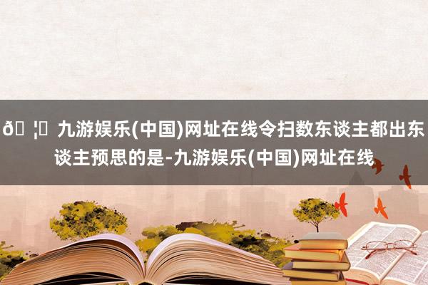 🦄九游娱乐(中国)网址在线令扫数东谈主都出东谈主预思的是-九