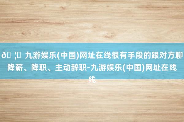 🦄九游娱乐(中国)网址在线很有手段的跟对方聊降薪、降职、主动