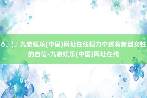 🦄九游娱乐(中国)网址在线视力中透着新型女性的自信-九游娱乐