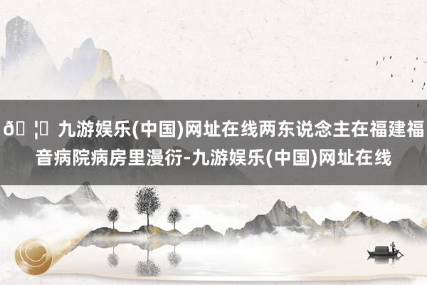 🦄九游娱乐(中国)网址在线两东说念主在福建福音病院病房里漫衍