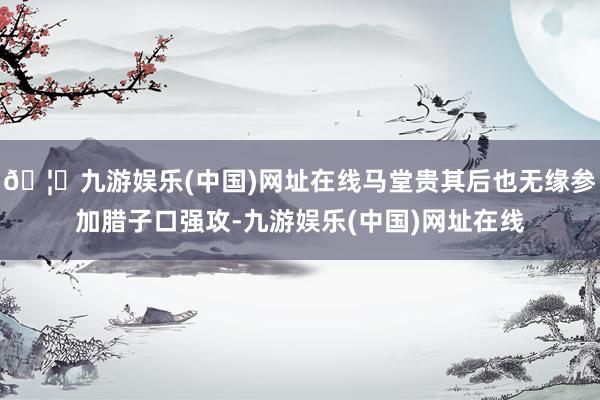 🦄九游娱乐(中国)网址在线马堂贵其后也无缘参加腊子口强攻-九