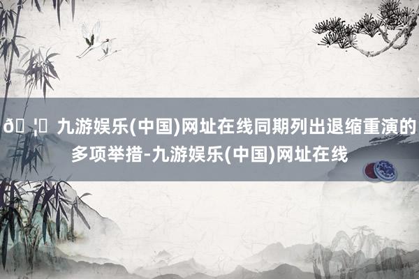 🦄九游娱乐(中国)网址在线同期列出退缩重演的多项举措-九游娱