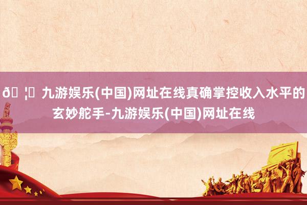 🦄九游娱乐(中国)网址在线真确掌控收入水平的玄妙舵手-九游娱