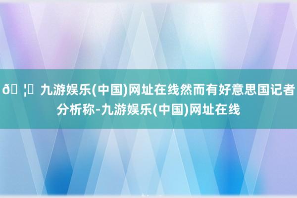 🦄九游娱乐(中国)网址在线然而有好意思国记者分析称-九游娱乐