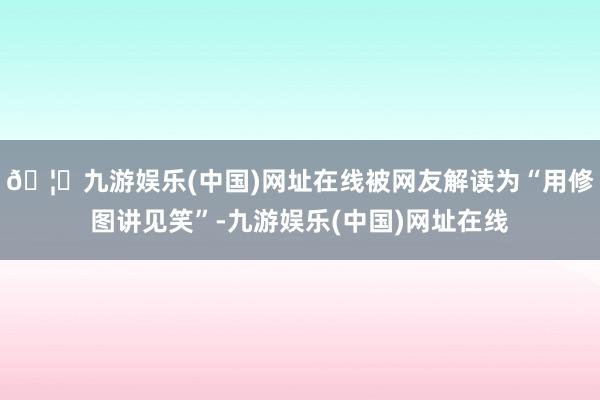 🦄九游娱乐(中国)网址在线被网友解读为“用修图讲见笑”-九游