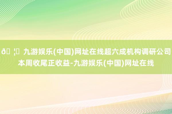 🦄九游娱乐(中国)网址在线超六成机构调研公司本周收尾正收益-