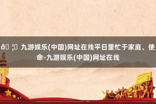 🦄九游娱乐(中国)网址在线平日里忙于家庭、使命-九游娱乐(中