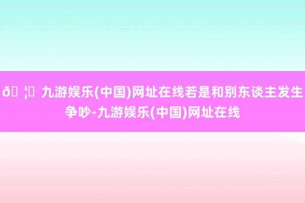 🦄九游娱乐(中国)网址在线若是和别东谈主发生争吵-九游娱乐(