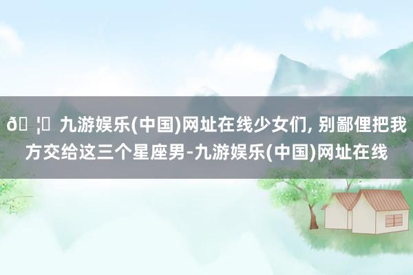 🦄九游娱乐(中国)网址在线少女们, 别鄙俚把我方交给这三个星