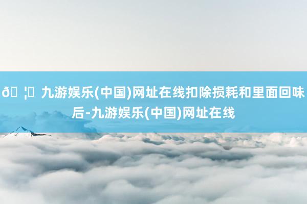 🦄九游娱乐(中国)网址在线扣除损耗和里面回味后-九游娱乐(中