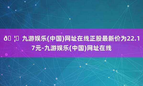 🦄九游娱乐(中国)网址在线正股最新价为22.17元-九游娱乐