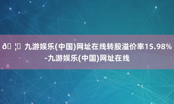 🦄九游娱乐(中国)网址在线转股溢价率15.98%-九游娱乐(
