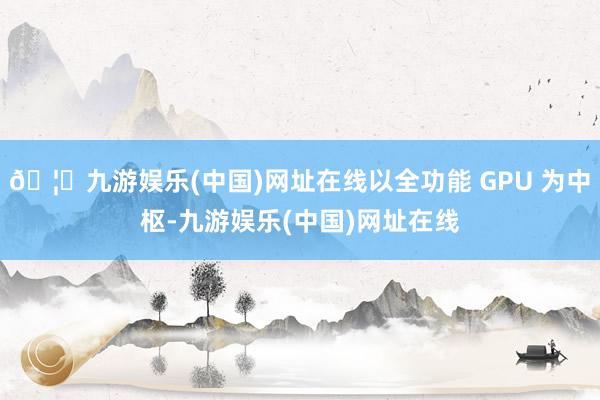 🦄九游娱乐(中国)网址在线以全功能 GPU 为中枢-九游娱乐