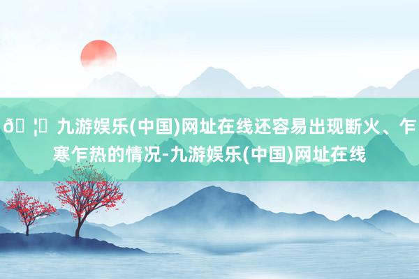 🦄九游娱乐(中国)网址在线还容易出现断火、乍寒乍热的情况-九