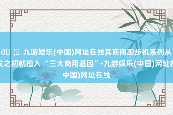 🦄九游娱乐(中国)网址在线其商用跑步机系列从研发之初就植入 